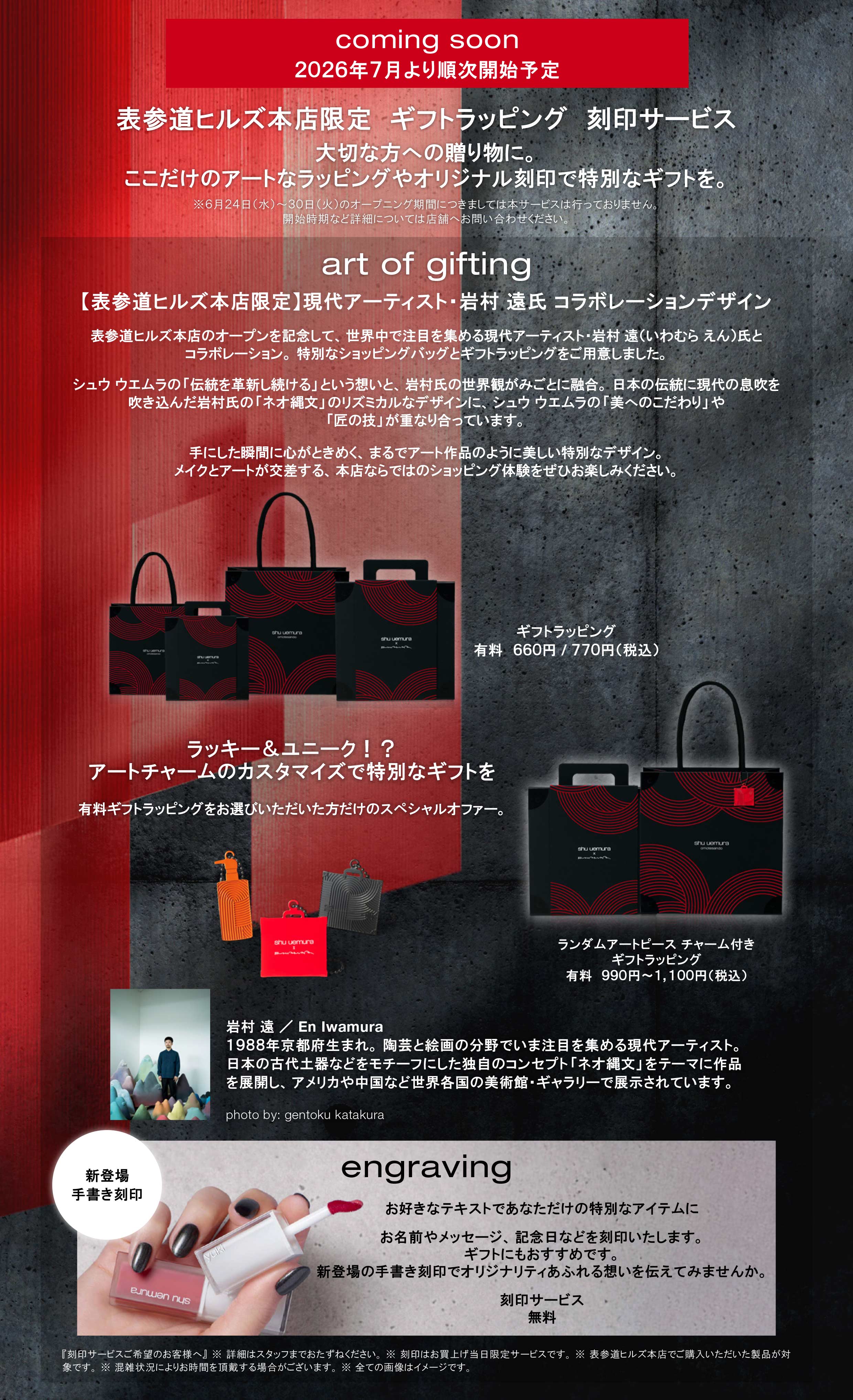 coming soon 
2026年7月より順次開始予定 

表参道ヒルズ本店限定　ギフトラッピング　刻印サービス 
大切な方への贈り物に。 
ここだけのアートなラッピングやオリジナル刻印で特別なギフトを。 

※６月２４日（水）～３０日（火）のオープニング期間につきましては本サービスは行っておりません。 
開始時期など詳細については店舗へお問い合わせください。形状 
art of gifting 

【表参道ヒルズ本店限定】現代アーティスト・岩村 遠氏 コラボレーションデザイン 
表参道ヒルズ本店のオープンを記念して、世界中で注目を集める現代アーティスト・岩村 遠（いわむら えん）氏とコラボレーション。特別なショッピングバッグとギフトラッピングをご用意しました。 
シュウ ウエムラの「伝統を革新し続ける」という想いと、岩村氏の世界観がみごとに融合。日本の伝統に現代の息吹を吹き込んだ岩村氏の「ネオ縄文」のリズミカルなデザインに、シュウ ウエムラの「美へのこだわり」や「匠の技」が重なり合っています。 
手にした瞬間に心がときめく、まるでアート作品のように美しい特別なデザイン。 
メイクとアートが交差する、本店ならではのショッピング体験をぜひお楽しみください。 

ギフトラッピング 
有料　６６０円 / ７７０円（税込） 
 
ラッキー＆ユニーク！？ 
アートチャームのカスタマイズで特別なギフトを 

有料ギフトラッピングをお選びいただいた方だけのスペシャルオファー。 

ランダムアートピース チャーム付き 
ギフトラッピング 
有料　９９０円～１, １１０円（税込） 

岩村 遠（Iwamura En） 

１９８８年京都府生まれ。陶芸と絵画の分野でいま注目を集める現代アーティスト。 
日本の古代土器などをモチーフにした独自のコンセプト「ネオ縄文」をテーマに作品を展開し、アメリカや中国など世界各国の美術館・ギャラリーで展示されています。 
photo by: gentoku katakura 

engraving 


お好きなテキストであなただけの特別なアイテムに 
お名前やメッセージ、記念日などを刻印いたします。 
ギフトにもおすすめです。 
新登場の手書き刻印でオリジナリティあふれる想いを伝えてみませんか。 

刻印サービス 
無料 

『刻印サービスご希望のお客様へ』 ※ 詳細はスタッフまでおたずねください。※ 刻印はお買上げ当日限定サービスです。※ 表参道ヒルズ本店でご購入いただいた製品が対象です。※ 混雑状況によりお時間を頂戴する場合がございます。※ 全ての画像はイメージです。  