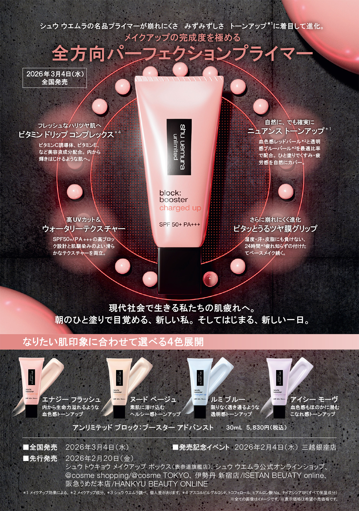 シュウ ウエムラの名品プライマーが崩れにくさ   みずみずしさ   トーンアップ＊１に着目して進化。
メイクアップの完成度を極める
全方向パーフェクションプライマー
２０２６年３月４日（水） 
全国発売
フレッシュなハリツヤ肌へ
ビタミン ドリップ コンプレックス＊４
ビタミンＣ誘導体、ビタミンＥ、
など美容液成分配合。内から
輝きはじけるような肌へ。
自然に、でも確実に
ニュアンス トーンアップ＊１
血色感レッドパール＊２と透明
感ブルーパール＊２を最適比率
で配合。ひと塗りでくすみ・疲
労感を自然にカバー。
高UVカット＆
ウォータリーテクスチャー
ＳＰＦ５０+/ＰＡ+++の高ブロッ
ク設計と肌馴染みのよい滑ら
かなテクスチャーを両立。
さらに崩れにくく進化
ピタッとうるツヤ膜グリップ
湿度・汗・皮脂にも負けない、
２４時間＊３疲れ知らずの付けた
てベースメイク続く。
現代社会で生きる私たちの肌疲れへ。
朝のひと塗りで目覚める、新しい私。そしてはじまる、新しい一日。
なりたい肌印象に合わせて選べる４色展開
エナジー フラッシュ
内から生命力溢れるような
血色感トーンアップ
ヌード ベージュ
素肌に溶け込む
ヘルシー感トーンアップ
ルミ ブルー
限りなく透き通るような
透明感トーンアップ
アンリミテッド ブロック：ブースター アドバンスト ３０mL　５,８３０円（税込）
■全国発売　２０２６年３月４日（水）
アイシー モーヴ
血色感もほのかに潜む
こなれ感トーンアップ
■発売記念イベント　２０２６年２月４日（水） 三越銀座店
■先行発売　２０２６年２月２０日（金）　
　　　　　　　　　シュウ トウキョウ メイクアップ ボックス（表参道旗艦店）、シュウ ウエムラ公式オンラインショップ、
@cosme shopping/@cosme TOKYO、伊勢丹 新宿店/ISETAN BEUATY online、
　　　　　　　　　阪急うめだ本店/HANKYU BEAUTY ONLINE
＊１ メイクアップ効果による。＊２ メイクアップ成分。＊３ シュウ ウエムラ調べ。個人差があります。＊４ アスコルビルグルコシド、トコフェロール、ヒアルロン酸Na、ナイアシンアミド（すべて保湿成分）
※全ての画像はイメージです。※表示価格は希望小売価格です