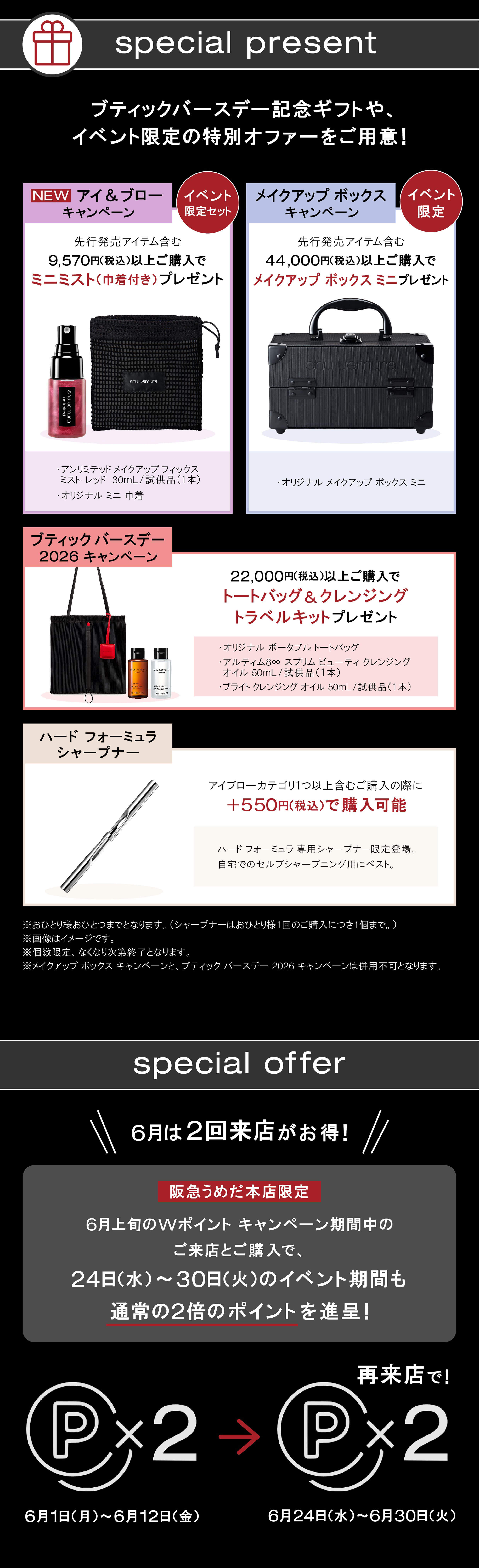 special present 
ブティックバースデー記念ギフトや、  
イベント限定の特別オファーをご用意！ 

【NEW アイ ＆ ブロー キャンペーン】（イベント限定セット）  
先行発売アイテム含む 9,570円(税込)以上ご購入で  
ミニミスト(巾着付き)プレゼント  
・アンリミテッド メイクアップ フィックス ミスト レッド 30mL (試供品/1本)  
・オリジナル ミニ 巾着 

【メイクアップ ボックス キャンペーン】（イベント限定）  
先行発売アイテム含む 44,000円(税込)以上ご購入で 
メイクアップ ボックス ミニプレゼント  
・オリジナル メイクアップ ボックス ミニ 
 
【ブティックバースデー 2026 キャンペーン】  
22,000円(税込)以上ご購入で  
トートバッグ ＆ クレンジング トラベルキットプレゼント  
・オリジナル ポータブル トートバッグ  
・アルティム8∞ スブリム ビューティ クレンジング オイル 50mL (試供品/1本)  
・ブライト クレンジング オイル 50mL (試供品/1本) 
 
【ハード フォーミュラ シャープナー】  
アイブローカテゴリ1つ以上含むご購入の際に  
＋550円(税込)で購入可能  
ハード フォーミュラ 専用シャープナー限定登場。 
自宅でのセルフシャープニング用にベスト。 

※おひとり様各ひとつまでとなります。(シャープナーはおひとり様1回のご購入につき1個まで。)  
※画像はイメージです。  
※数量限定、なくなり次第終了となります。  
※メイクアップ ボックス キャンペーンと、ブティック バースデー 2026 キャンペーンは併用不可となります。 

special offer 

＼＼ 6月は2回来店がお得！ ／／ 

阪急うめだ本店限定  
6月上旬のWポイントキャンペーン期間中の ご来店とご購入で、  
24日(水)～30日(火)のイベント期間も 通常の2倍のポイントを進呈！ 

P×2  

6月1日(月)～6月12 日(金) 
→ 再来店で！ P×2 
6月24日(水)～6月30日(火) 