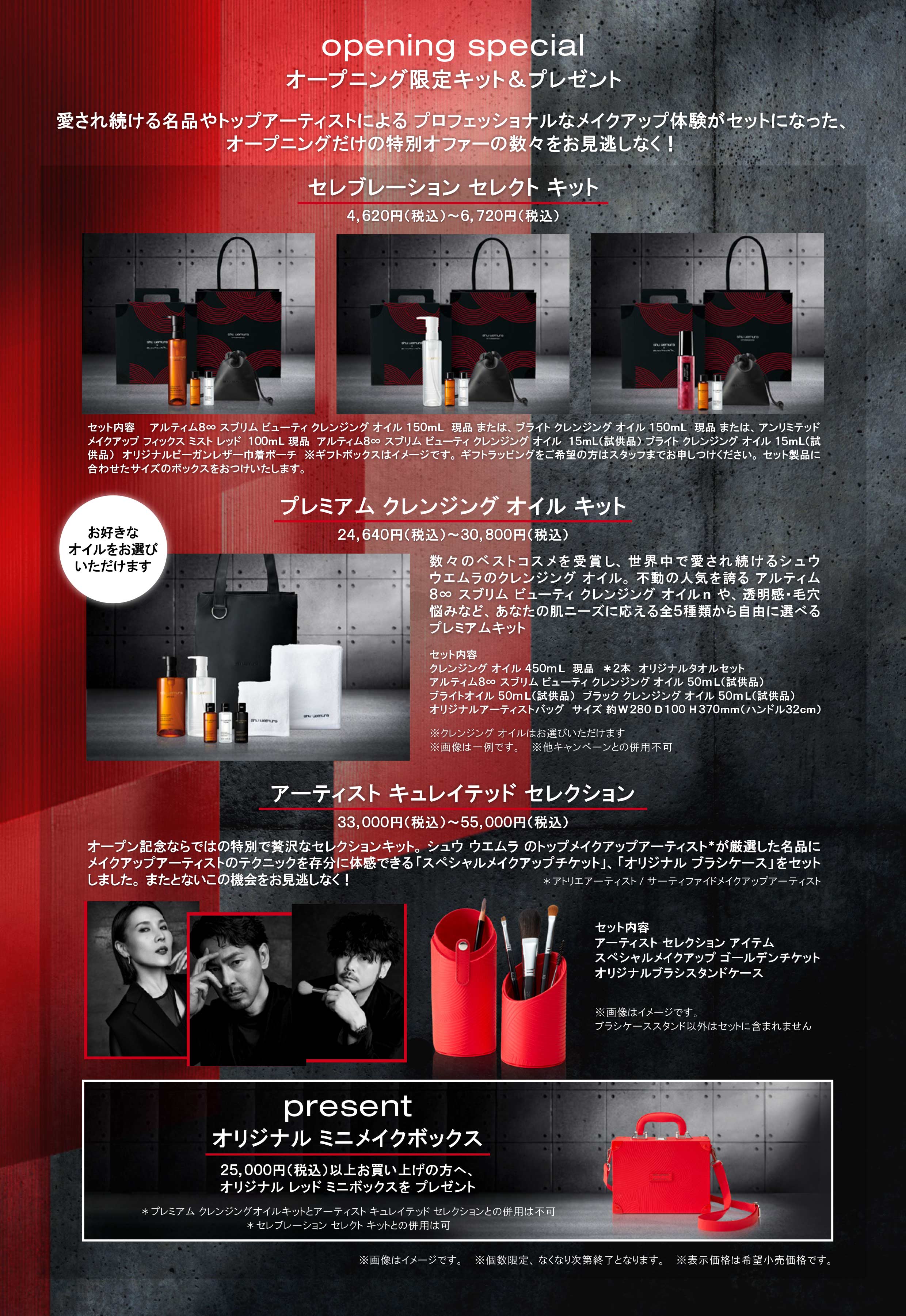  
opening special  
オープニング限定キット&プレゼント  
愛され続ける名品やトップアーティストによる プロフェッショナルなメイクアップ体験がセットになった、 
オープニングだけの特別オファーの数々をお見逃しなく！ 

セレブレーション セレクト キット 
4,620円（税込）～\6,720円（税込） 

セット内容　　 
アルティム８∞ スブリム ビューティ クレンジング オイル １５０mL　現品 または、ブライト クレンジング オイル １５０mL　現品 または、アンリミテッド 
メイクアップ フィックス ミスト レッド　１００mL 現品　アルティム８∞ スブリム ビューティ クレンジング オイル　１５mL（試供品） ブライト クレンジング オイル １５mL（試供品）　オリジナルビーガンレザー巾着ポーチ　※ギフトボックスはイメージです。ギフトラッピングをご希望の方はスタッフまでお申しつけください。セット製品に合わせたサイズのボックスをおつけいたします。 

プレミアム  クレンジング オイル キット 
24,640円（税込）～\30,800円（税込） 

数々のベストコスメを受賞し、世界中で愛され続けるシュウウエムラのクレンジング オイル。不動の人気を誇る アルティム８∞ スブリム ビューティ クレンジング オイルn や、透明感・毛穴悩みなど、あなたの肌ニーズに応える全５種類から自由に選べるプレミアムキット 

セット内容 

クレンジング オイル ４５０ｍ L　現品　＊２本　オリジナルタオルセット 
アルティム８∞ スブリム ビューティ クレンジング オイル ５０ｍ L（試供品） 
ブライトオイル ５０ｍ L（試供品）　ブラック クレンジング オイル ５０ｍ L（試供品） 
オリジナルアーティストバッグ　サイズ 約W２８０ D １００ H ３７０mm（ハンドル３２cm） 

※クレンジング オイルはお選びいただけます 
※画像は一例です。　※他キャンペーンとの併用不可 

アーティスト キュレイテッド セレクション 
33,000円（税込）～\55,000円（税込） 

オープン記念ならではの特別で贅沢なセレクションキット。シュウ ウエムラ のトップメイクアップアーティスト＊が厳選した名品にメイクアップアーティストのテクニックを存分に体感できる「スペシャルメイクアップチケット」、「オリジナル ブラシケース」をセットしました。またとないこの機会をお見逃しなく！ 

セット内容 
アーティスト セレクション アイテム 
スペシャルメイクアップ ゴールデンチケット 
オリジナルブラシスタンドケース 

※画像はイメージです。 
ブラシケーススタンド以外はセットに含まれません 

present 
 
オリジナル ミニメイクボックス 
 

25,000円（税込）以上お買い上げの方へ、 
オリジナル レッド ミニボックスを プレゼント 
＊プレミアム クレンジングオイルキットとアーティスト キュレイテッド セレクションとの併用は不可 
＊セレブレーション セレクト キットとの併用は可 
 
※画像はイメージです。　※個数限定、なくなり次第終了となります。　※表示価格は希望小売価格です。 


