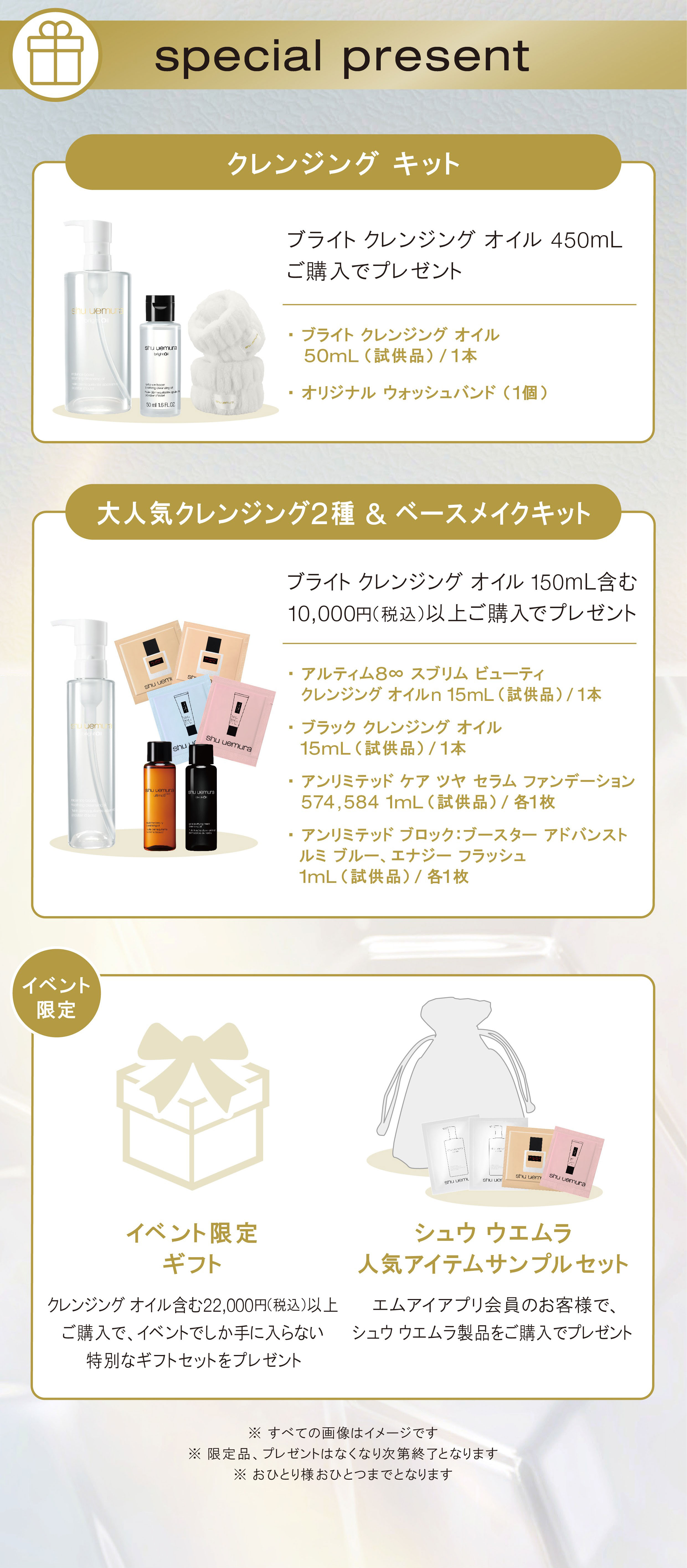 special present
                クレンジング キット ブライト クレンジング オイル 450mL ご購入でプレゼント 
                ・ブライト クレンジング オイル 50mL(試供品)/1本 
                ・オリジナル ウォッシュバンド (1個)
                大人気クレンジング2種 & ベースメイクキット
                ブライト クレンジング オイル 150mL含む10,000円(税込)以上ご購入でプレゼント 
                ・アルティム8∞ スブリム ビューティ クレンジング オイルn 15mL (試供品)/1本 
                ・ブラック クレンジング オイル 15mL(試供品)/1本 アンリミテッド ケア ツヤ セラム ファンデーション 574,584 1mL(試供品)/各1枚 アンリミテッド ブロック:ブースター アドバンスト ルミブルー、エナジー フラッシュ 1mL(試供品)/各1枚
                ・クレンジングオイル含む22,000円(税込)以上ご購入で、イベントでしか手に入らない特別なギフトセットをプレゼント
                ・イベント限定 ギフト シュウ ウエムラ 人気アイテムサンプルセット：エムアイアプリ会員のお客様で、シュウ ウエムラ製品をご購入でプレゼント
                ※ すべての画像はイメージです ※ 限定品、プレゼントはなくなり次第終了となります ※ おひとり様おひとつまでとなります