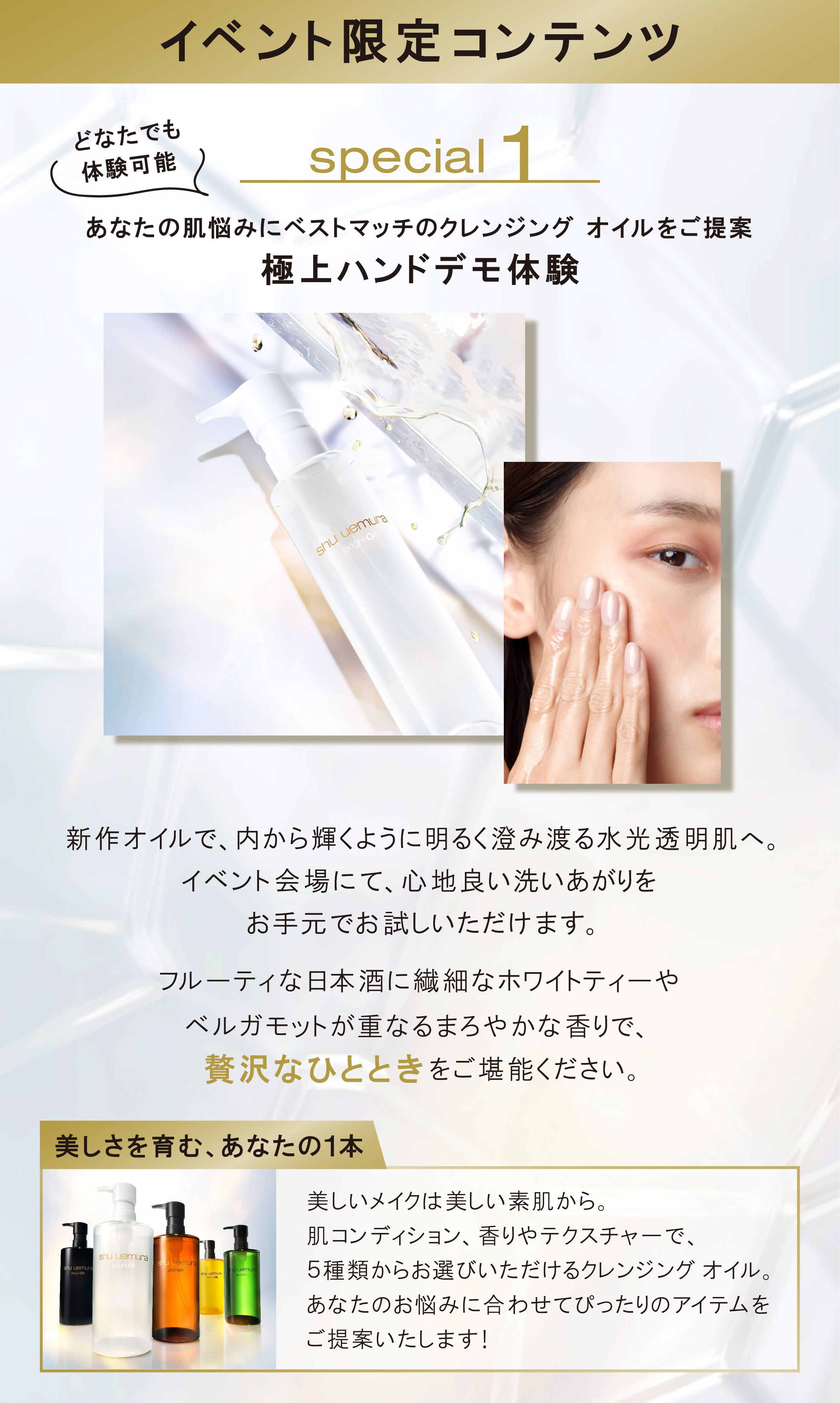 イベント限定コンテンツ どなたでも体験可能
                special 1 あなたの肌悩みにベストマッチのクレンジング オイルをご提案 極上ハンドデモ体験
                新作オイルで、内から輝くように明るく澄み渡る水光透明肌へ。イベント会場にて、心地良い洗いあがりを お手元でお試しいただけます。フルーティな日本酒に繊細なホワイトティーやベルガモットが重なるまろやかな香りで、 贅沢なひとときをご堪能ください。
                美しさを育む、あなたの1本
                美しいメイクは美しい素肌から。 肌コンディション、香りやテクスチャーで、 イベント限定 5種類からお選びいただけるクレンジングオイル。 あなたのお悩みに合わせてぴったりのアイテムをご提案いたします!