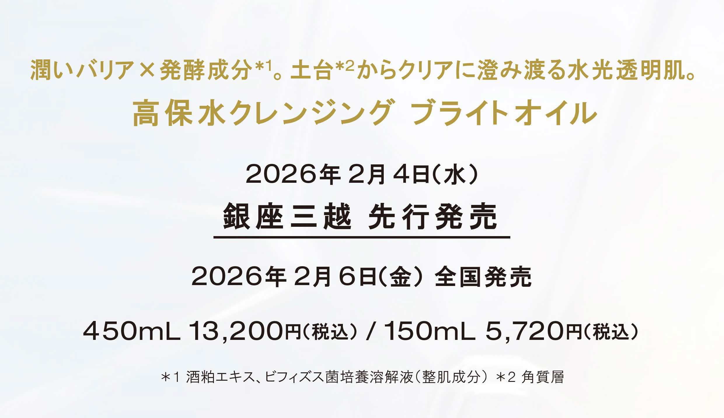 
                    潤いバリア×発酵成分*1。土台*2からクリアに澄み渡る水光透明肌。 高保水クレンジング ブライトオイル
                    2026年2月4日(水) 銀座三越先行発売
                    2026年2月6日(金) 全国発売
                    450mL 13,200円(税込) / 150mL 5,720円(税込) 
                    *1 酒粕エキス、ビフィズス菌培養溶解液(整肌成分) *2 角質層