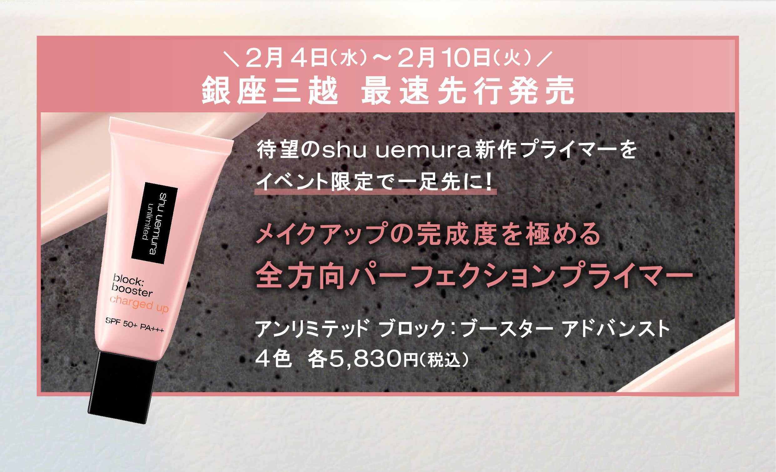 2月4日(水)~2月10日(火)/ 銀座三越 最速先行発売
                待望のshu uemura 新作プライマーを イベント限定で一足先に!
                メイクアップの完成度を極めるアンリミテッド ブロック:ブースター アドバンスト 全方向パーフェクションプライマー
                4色 各5,830円(税込)
