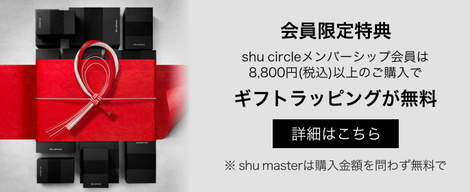 会員限定特典
shu circleメンバーシップ会員は
8,800円(税込)以上のご購入で
ギフトラッピングが無料
詳細はこちら
※ shu masterは購入金額を問わず無料です。
